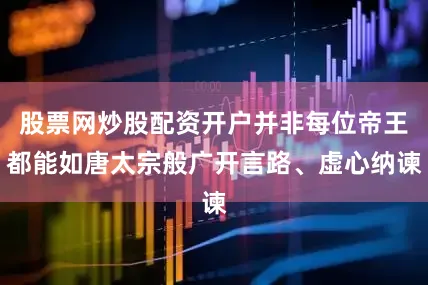 股票网炒股配资开户并非每位帝王都能如唐太宗般广开言路、虚心纳谏
