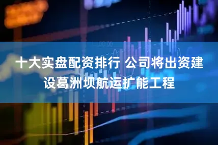 十大实盘配资排行 　　公司将出资建设葛洲坝航运扩能工程